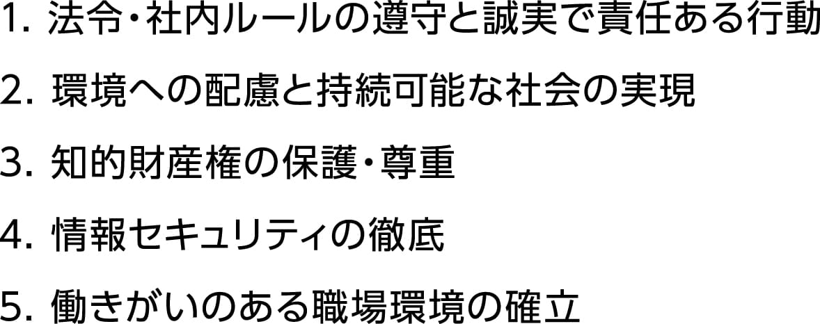 1.法令・社内ルールの遵守と誠実で責任ある行動 2.環境への配慮と持続可能な社会の実現 3.知的財産権の保護・尊重 4.情報セキュリティの徹底 5.働きがいのある職場環境の確立