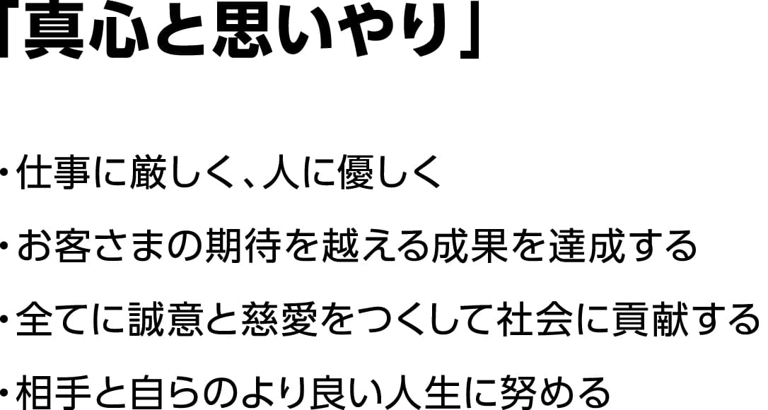 「真心と思いやり」・仕事に厳しく、人に優しく・お客さまの期待を越える成果を達成する・全てに誠意と慈愛をつくして社会に貢献する・相手と自らのより良い人生に努める