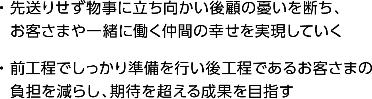 ・先送りせず物事に立ち向かい後顧の憂いを断ち、お客さまや一緒に働く仲間の幸せを実現していく・前工程でしっかり準備を行い後工程であるお客さまの負担を減らし、期待を超える成果を目指す